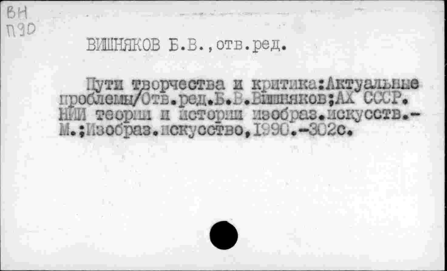 ﻿ВИШНЯКОВ Б. В., отв. ред.
Пути творчества и критикахЛктуадыше проблеод/Отв• ред*Б»Ъ• Ьшнякоб;ЛХ СССР, ЫИ теории и истории иообраз.искусств.-Ы. ;Нзобраз. искусство, Г. 9С.-ЗС2с.